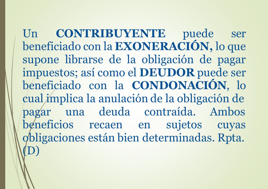 Un CONTRIBUYENTE puede ser beneficiado con la EXONERACIÓN, lo que supone librarse de la obligación de pagar impuestos; así como el DEUDOR puede ser beneficiado con la CONDONACIÓN, lo cual implica la anulación de la obligación de