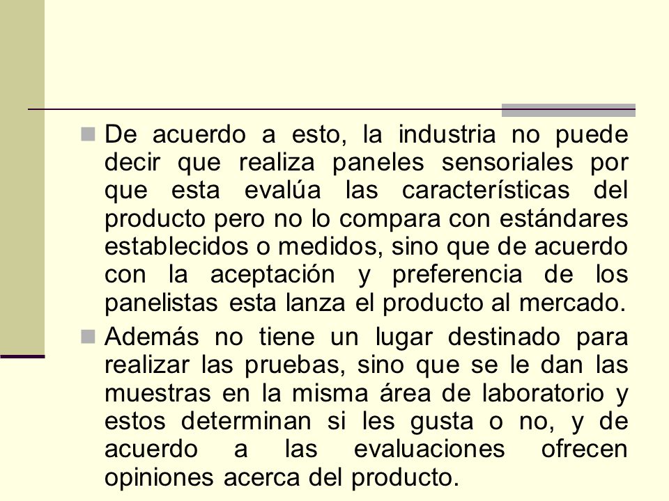 De acuerdo a esto, la industria no puede decir que realiza paneles sensoriales por que esta evalúa las características del producto pero no lo compara con estándares establecidos o medidos, sino que de acuerdo con la aceptación y preferencia de los panelistas esta lanza el producto al mercado.