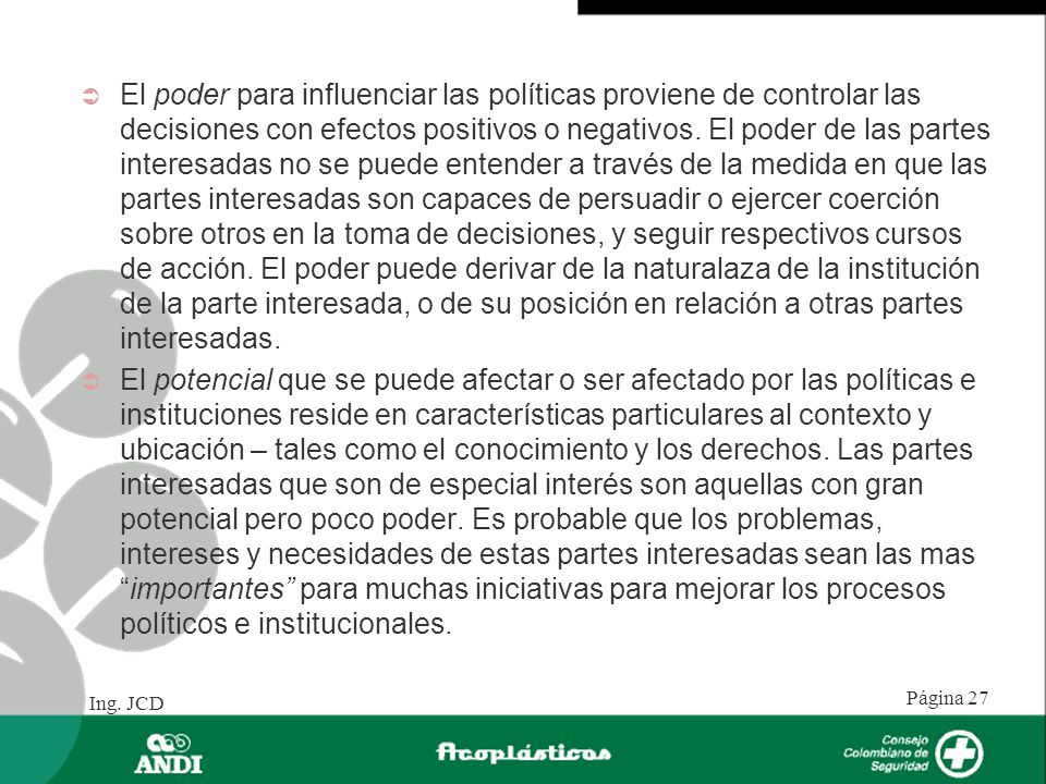 El poder para influenciar las políticas proviene de controlar las decisiones con efectos positivos o negativos. El poder de las partes interesadas no se puede entender a través de la medida en que las partes interesadas son capaces de persuadir o ejercer coerción sobre otros en la toma de decisiones, y seguir respectivos cursos de acción. El poder puede derivar de la naturalaza de la institución de la parte interesada, o de su posición en relación a otras partes interesadas.