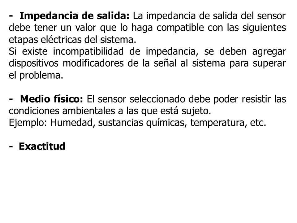 - Impedancia de salida: La impedancia de salida del sensor debe tener un valor que lo haga compatible con las siguientes etapas eléctricas del sistema.