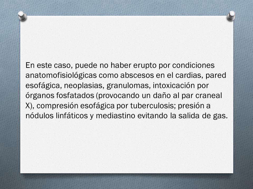 En este caso, puede no haber erupto por condiciones anatomofisiológicas como abscesos en el cardias, pared esofágica, neoplasias, granulomas, intoxicación por órganos fosfatados (provocando un daño al par craneal X), compresión esofágica por tuberculosis; presión a nódulos linfáticos y mediastino evitando la salida de gas.
