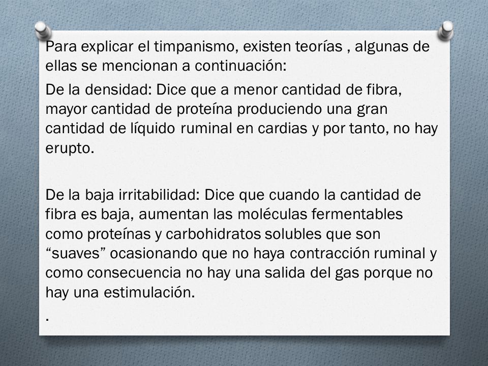 Para explicar el timpanismo, existen teorías , algunas de ellas se mencionan a continuación: De la densidad: Dice que a menor cantidad de fibra, mayor cantidad de proteína produciendo una gran cantidad de líquido ruminal en cardias y por tanto, no hay erupto.