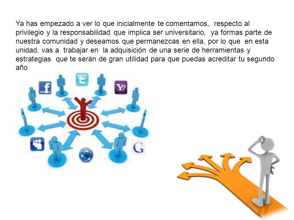 Ya has empezado a ver lo que inicialmente te comentamos, respecto al privilegio y la responsabilidad que implica ser universitario, ya formas parte de nuestra comunidad y deseamos que permanezcas en ella, por lo que en esta unidad, vas a trabajar en la adquisición de una serie de herramientas y estrategias que te serán de gran utilidad para que puedas acreditar tu segundo año