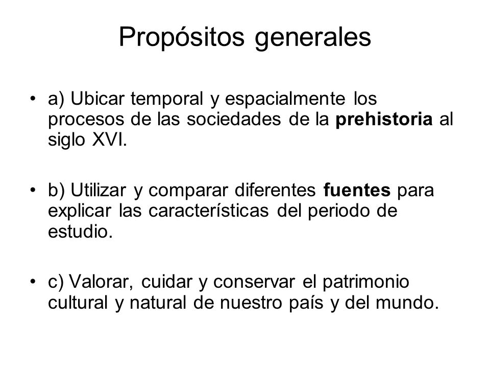 Propósitos generales a) Ubicar temporal y espacialmente los procesos de las sociedades de la prehistoria al siglo XVI.