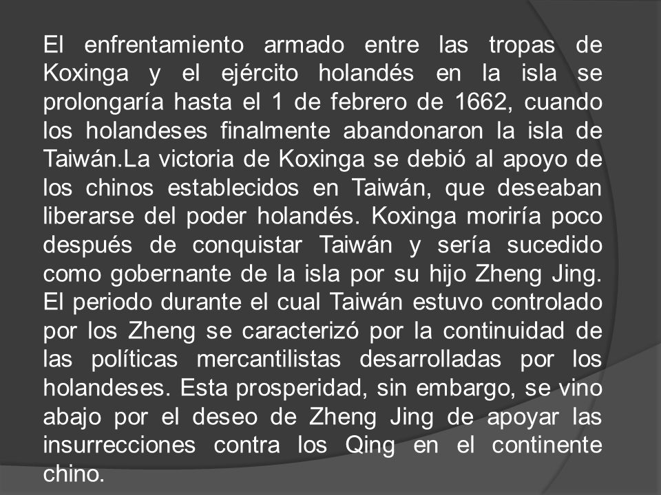 El enfrentamiento armado entre las tropas de Koxinga y el ejército holandés en la isla se prolongaría hasta el 1 de febrero de 1662, cuando los holandeses finalmente abandonaron la isla de Taiwán.La victoria de Koxinga se debió al apoyo de los chinos establecidos en Taiwán, que deseaban liberarse del poder holandés.