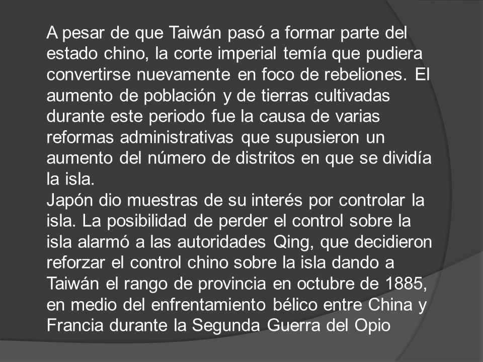 A pesar de que Taiwán pasó a formar parte del estado chino, la corte imperial temía que pudiera convertirse nuevamente en foco de rebeliones. El aumento de población y de tierras cultivadas durante este periodo fue la causa de varias reformas administrativas que supusieron un aumento del número de distritos en que se dividía la isla.