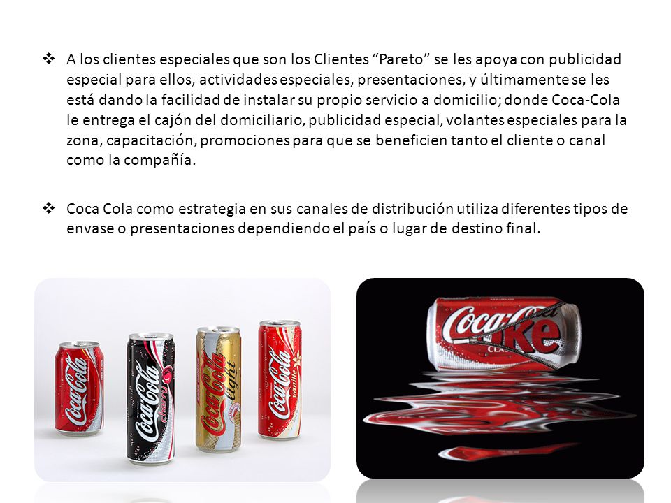 A los clientes especiales que son los Clientes Pareto se les apoya con publicidad especial para ellos, actividades especiales, presentaciones, y últimamente se les está dando la facilidad de instalar su propio servicio a domicilio; donde Coca-Cola le entrega el cajón del domiciliario, publicidad especial, volantes especiales para la zona, capacitación, promociones para que se beneficien tanto el cliente o canal como la compañía.