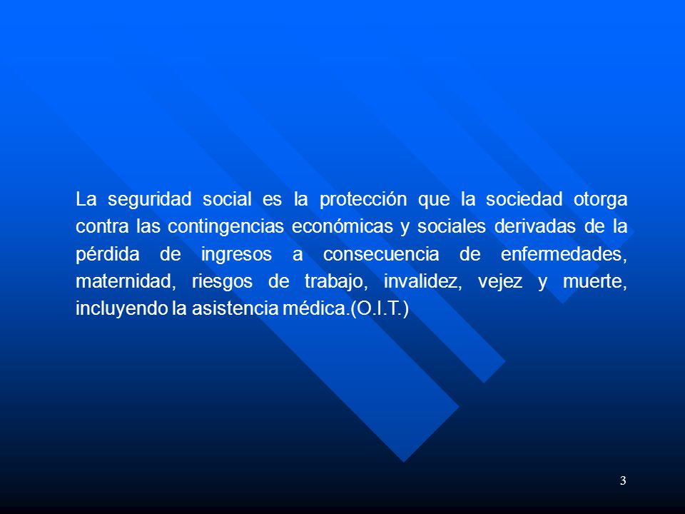 La seguridad social es la protección que la sociedad otorga contra las contingencias económicas y sociales derivadas de la pérdida de ingresos a consecuencia de enfermedades, maternidad, riesgos de trabajo, invalidez, vejez y muerte, incluyendo la asistencia médica.(O.I.T.)