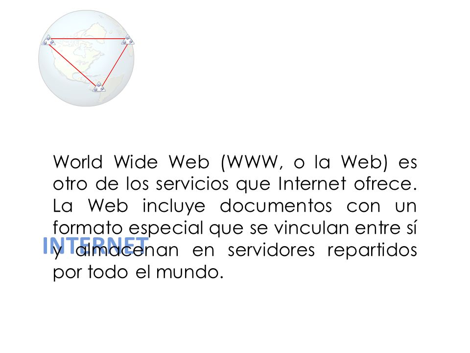 World Wide Web (WWW, o la Web) es otro de los servicios que Internet ofrece. La Web incluye documentos con un formato especial que se vinculan entre sí y almacenan en servidores repartidos por todo el mundo.
