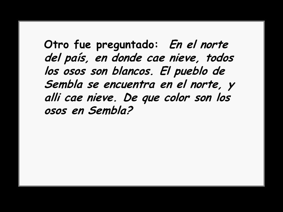 Otro fue preguntado: En el norte del país, en donde cae nieve, todos los osos son blancos. El pueblo de Sembla se encuentra en el norte, y alli cae nieve. De que color son los osos en Sembla