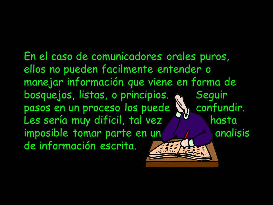 En el caso de comunicadores orales puros, ellos no pueden facilmente entender o manejar información que viene en forma de bosquejos, listas, o principios. Seguir pasos en un proceso los puede confundir. Les sería muy dificil, tal vez hasta imposible tomar parte en un en un analisis de información escrita.