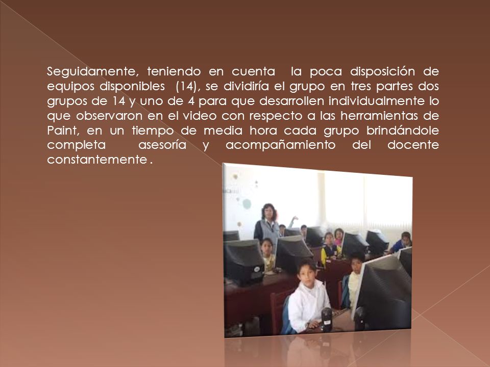 Seguidamente, teniendo en cuenta la poca disposición de equipos disponibles (14), se dividiría el grupo en tres partes dos grupos de 14 y uno de 4 para que desarrollen individualmente lo que observaron en el video con respecto a las herramientas de Paint, en un tiempo de media hora cada grupo brindándole completa asesoría y acompañamiento del docente constantemente .