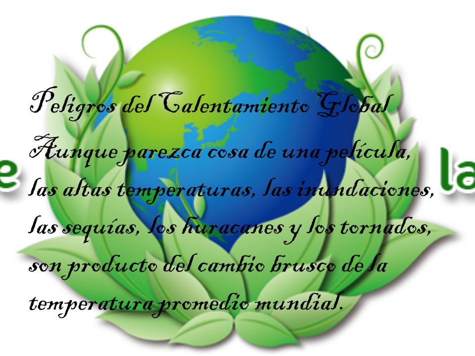 Peligros del Calentamiento Global Aunque parezca cosa de una película, las altas temperaturas, las inundaciones, las sequías, los huracanes y los tornados, son producto del cambio brusco de la temperatura promedio mundial.
