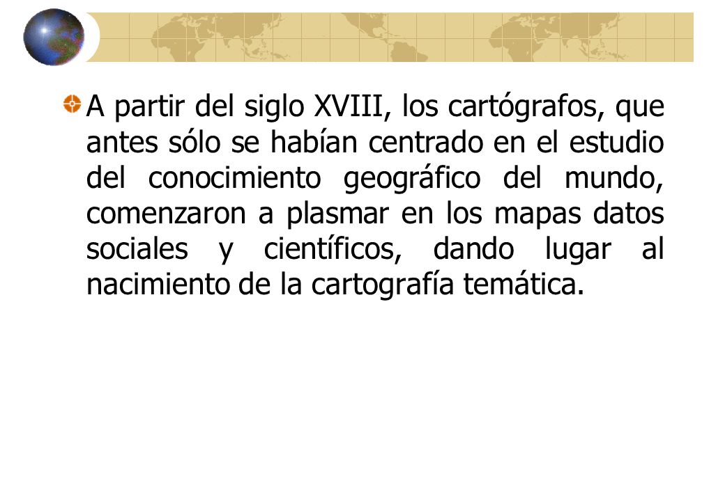 A partir del siglo XVIII, los cartógrafos, que antes sólo se habían centrado en el estudio del conocimiento geográfico del mundo, comenzaron a plasmar en los mapas datos sociales y científicos, dando lugar al nacimiento de la cartografía temática.