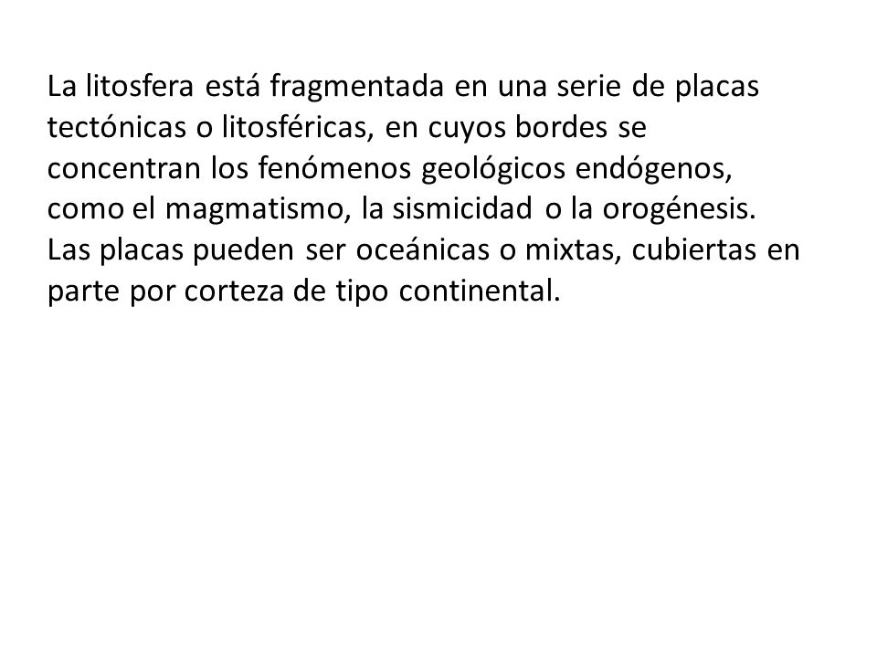 La litosfera está fragmentada en una serie de placas tectónicas o litosféricas, en cuyos bordes se concentran los fenómenos geológicos endógenos, como el magmatismo, la sismicidad o la orogénesis.