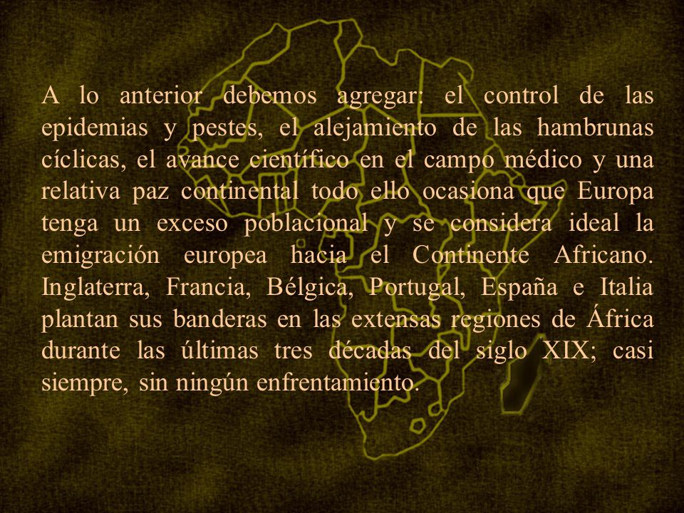 A lo anterior debemos agregar: el control de las epidemias y pestes, el alejamiento de las hambrunas cíclicas, el avance científico en el campo médico y una relativa paz continental todo ello ocasiona que Europa tenga un exceso poblacional y se considera ideal la emigración europea hacia el Continente Africano.