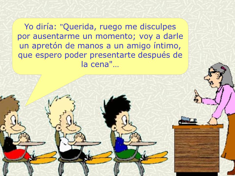 Yo diría: Querida, ruego me disculpes por ausentarme un momento; voy a darle un apretón de manos a un amigo íntimo, que espero poder presentarte después de la cena …
