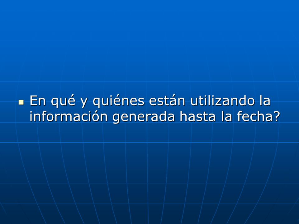 En qué y quiénes están utilizando la información generada hasta la fecha