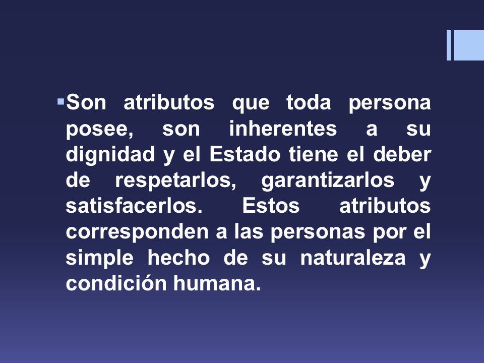 Son atributos que toda persona posee, son inherentes a su dignidad y el Estado tiene el deber de respetarlos, garantizarlos y satisfacerlos.