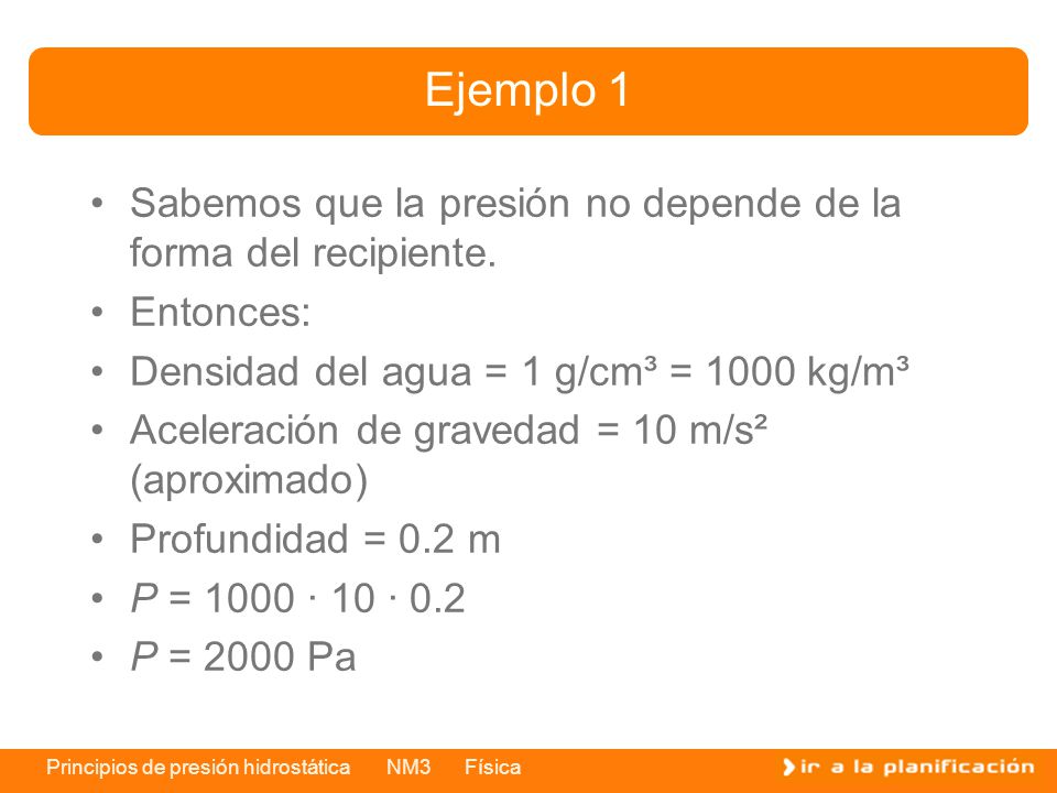 Ejemplo 1 Sabemos que la presión no depende de la forma del recipiente. Entonces: Densidad del agua = 1 g/cm³ = 1000 kg/m³.