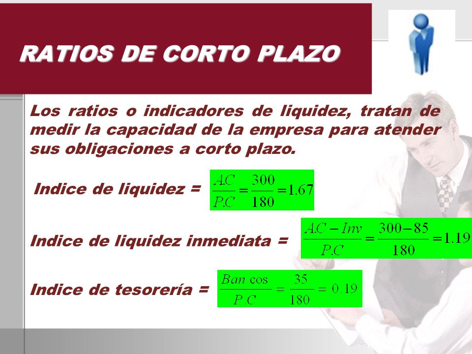 RATIOS DE CORTO PLAZO Los ratios o indicadores de liquidez, tratan de medir la capacidad de la empresa para atender sus obligaciones a corto plazo.