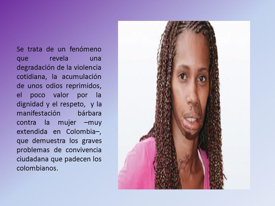 Se trata de un fenómeno que revela una degradación de la violencia cotidiana, la acumulación de unos odios reprimidos, el poco valor por la dignidad y el respeto, y la manifestación bárbara contra la mujer –muy extendida en Colombia–, que demuestra los graves problemas de convivencia ciudadana que padecen los colombianos.