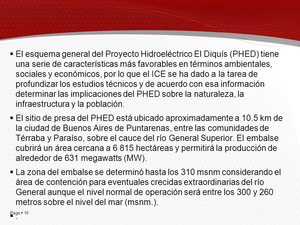 El esquema general del Proyecto Hidroeléctrico El Diquís (PHED) tiene una serie de características más favorables en términos ambientales, sociales y económicos, por lo que el ICE se ha dado a la tarea de profundizar los estudios técnicos y de acuerdo con esa información determinar las implicaciones del PHED sobre la naturaleza, la infraestructura y la población.