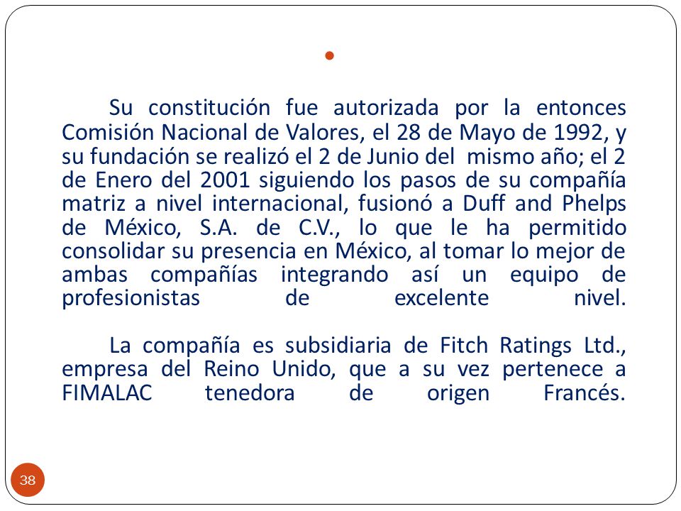 Su constitución fue autorizada por la entonces Comisión Nacional de Valores, el 28 de Mayo de 1992, y su fundación se realizó el 2 de Junio del mismo año; el 2 de Enero del 2001 siguiendo los pasos de su compañía matriz a nivel internacional, fusionó a Duff and Phelps de México, S.A.