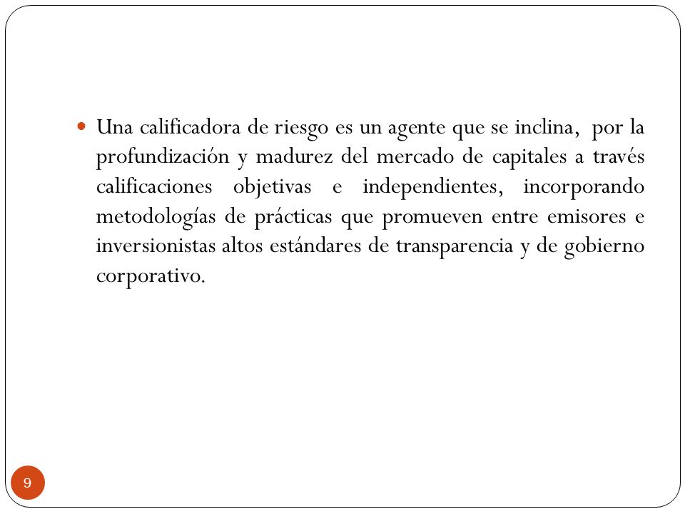 Una calificadora de riesgo es un agente que se inclina, por la profundización y madurez del mercado de capitales a través calificaciones objetivas e independientes, incorporando metodologías de prácticas que promueven entre emisores e inversionistas altos estándares de transparencia y de gobierno corporativo.