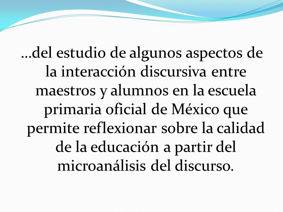 …del estudio de algunos aspectos de la interacción discursiva entre maestros y alumnos en la escuela primaria oficial de México que permite reflexionar sobre la calidad de la educación a partir del microanálisis del discurso.