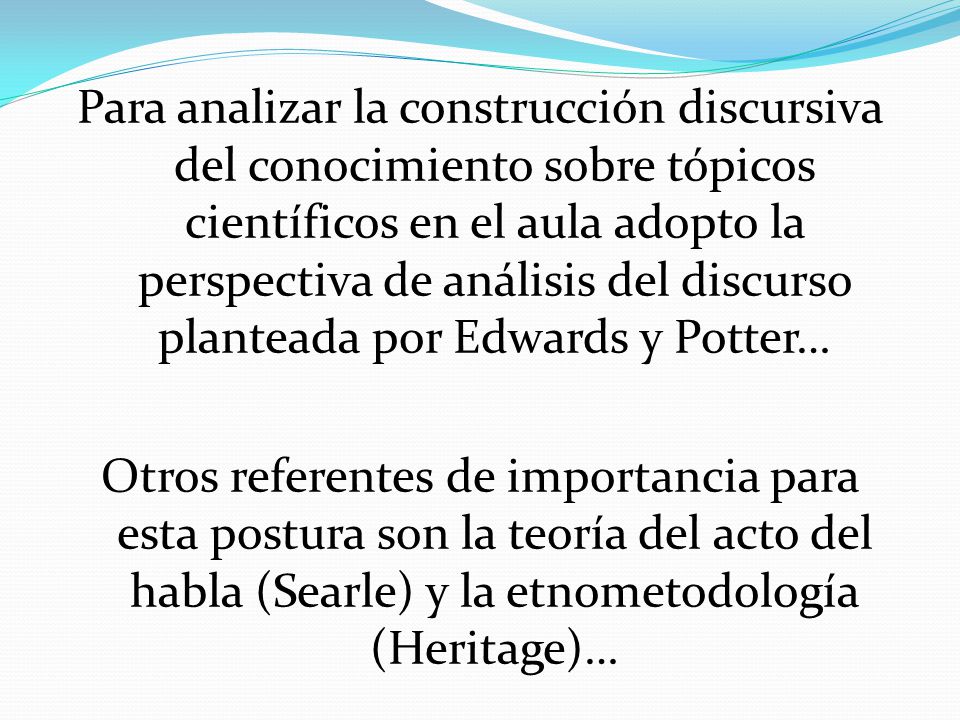 Para analizar la construcción discursiva del conocimiento sobre tópicos científicos en el aula adopto la perspectiva de análisis del discurso planteada por Edwards y Potter… Otros referentes de importancia para esta postura son la teoría del acto del habla (Searle) y la etnometodología (Heritage)…