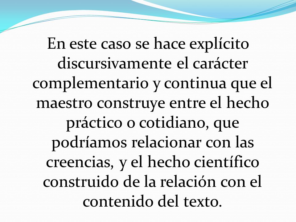 En este caso se hace explícito discursivamente el carácter complementario y continua que el maestro construye entre el hecho práctico o cotidiano, que podríamos relacionar con las creencias, y el hecho científico construido de la relación con el contenido del texto.