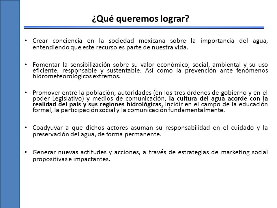 Crear conciencia en la sociedad mexicana sobre la importancia del agua, entendiendo que este recurso es parte de nuestra vida.