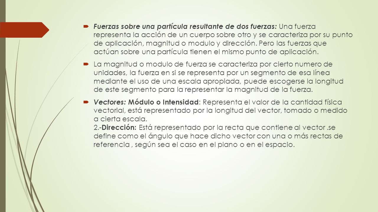 Fuerzas sobre una partícula resultante de dos fuerzas: Una fuerza representa la acción de un cuerpo sobre otro y se caracteriza por su punto de aplicación, magnitud o modulo y dirección. Pero las fuerzas que actúan sobre una partícula tienen el mismo punto de aplicación.