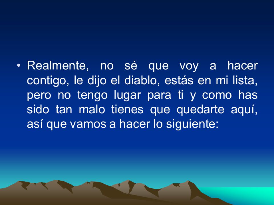Realmente, no sé que voy a hacer contigo, le dijo el diablo, estás en mi lista, pero no tengo lugar para ti y como has sido tan malo tienes que quedarte aquí, así que vamos a hacer lo siguiente:
