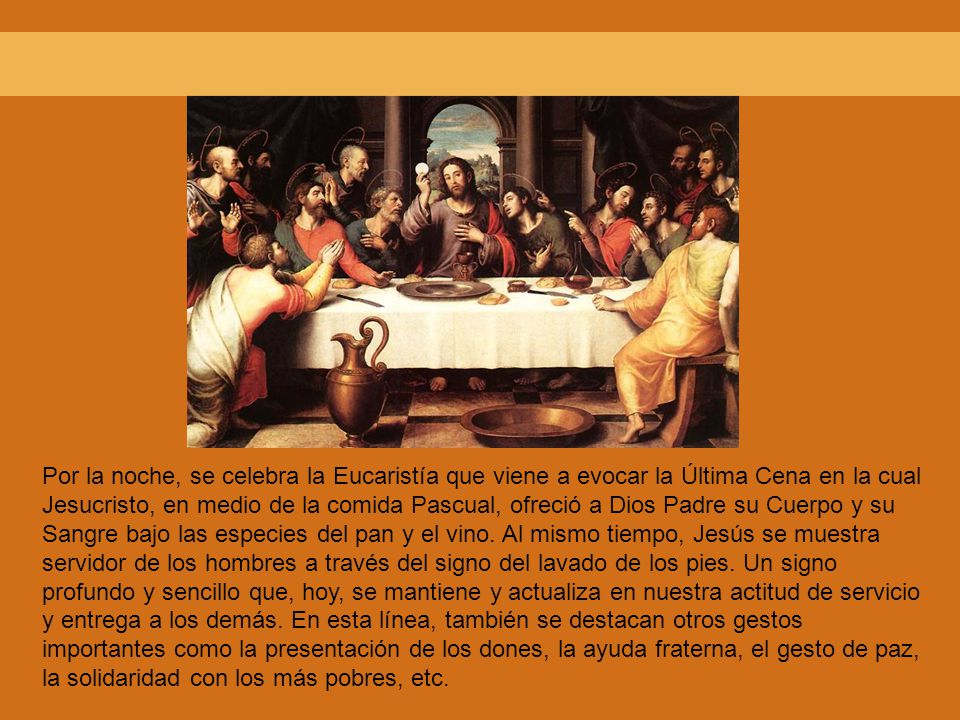 Por la noche, se celebra la Eucaristía que viene a evocar la Última Cena en la cual Jesucristo, en medio de la comida Pascual, ofreció a Dios Padre su Cuerpo y su Sangre bajo las especies del pan y el vino.