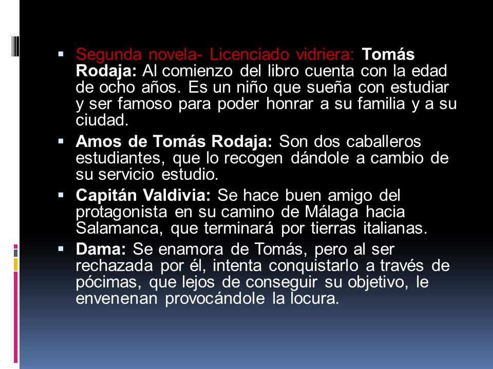 Segunda novela- Licenciado vidriera: Tomás Rodaja: Al comienzo del libro cuenta con la edad de ocho años. Es un niño que sueña con estudiar y ser famoso para poder honrar a su familia y a su ciudad.