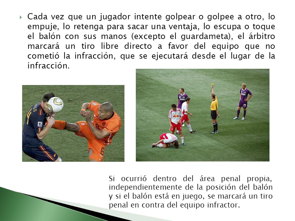 Cada vez que un jugador intente golpear o golpee a otro, lo empuje, lo retenga para sacar una ventaja, lo escupa o toque el balón con sus manos (excepto el guardameta), el árbitro marcará un tiro libre directo a favor del equipo que no cometió la infracción, que se ejecutará desde el lugar de la infracción.