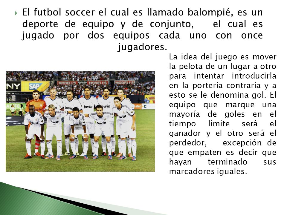 El futbol soccer el cual es llamado balompié, es un deporte de equipo y de conjunto, el cual es jugado por dos equipos cada uno con once jugadores.