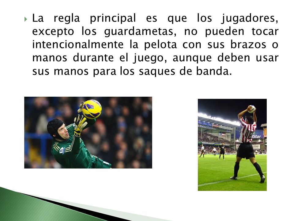 La regla principal es que los jugadores, excepto los guardametas, no pueden tocar intencionalmente la pelota con sus brazos o manos durante el juego, aunque deben usar sus manos para los saques de banda.