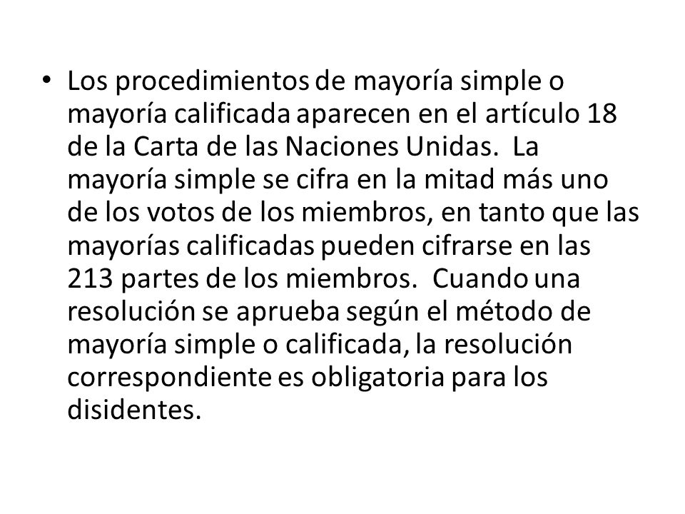 Los procedimientos de mayoría simple o mayoría calificada aparecen en el artículo 18 de la Carta de las Naciones Unidas. La mayoría simple se cifra en la mitad más uno de los votos de los miembros, en tanto que las mayorías calificadas pueden cifrarse en las 213 partes de los miembros. Cuando una resolución se aprueba según el método de mayoría simple o calificada, la resolución correspondiente es obligatoria para los disidentes.