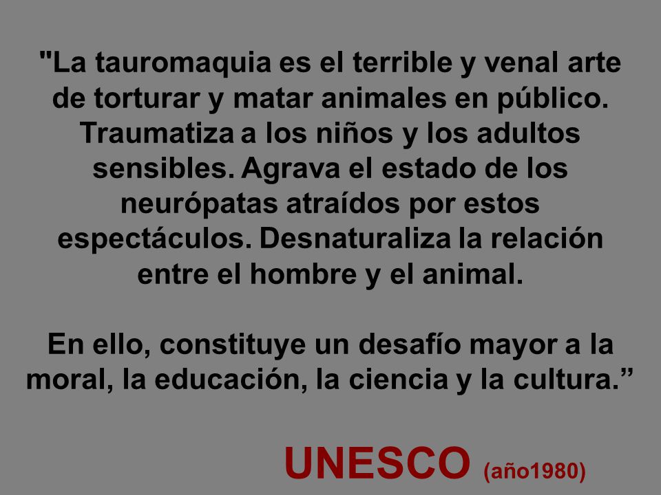 La tauromaquia es el terrible y venal arte de torturar y matar animales en público. Traumatiza a los niños y los adultos sensibles. Agrava el estado de los neurópatas atraídos por estos espectáculos. Desnaturaliza la relación entre el hombre y el animal.
