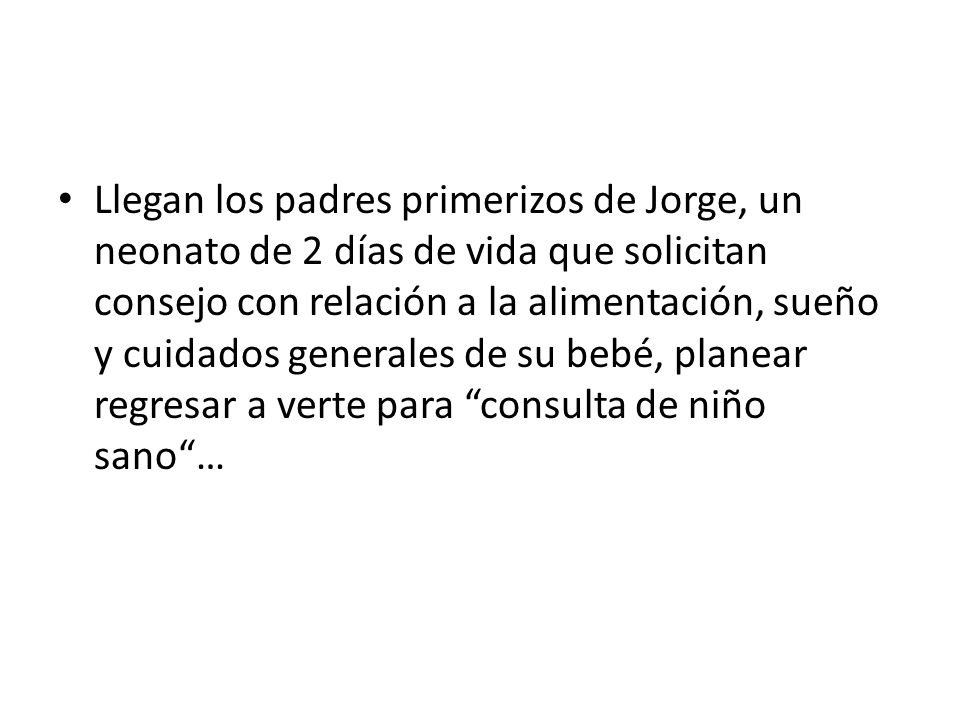 Llegan los padres primerizos de Jorge, un neonato de 2 días de vida que solicitan consejo con relación a la alimentación, sueño y cuidados generales de su bebé, planear regresar a verte para consulta de niño sano …