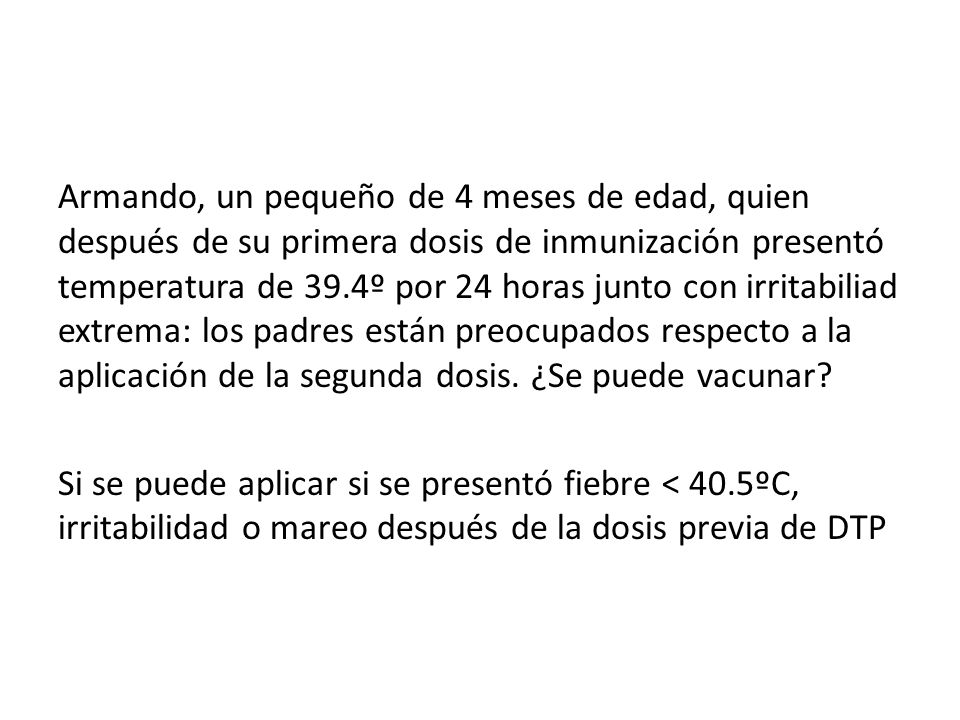 Armando, un pequeño de 4 meses de edad, quien después de su primera dosis de inmunización presentó temperatura de 39.4º por 24 horas junto con irritabiliad extrema: los padres están preocupados respecto a la aplicación de la segunda dosis. ¿Se puede vacunar