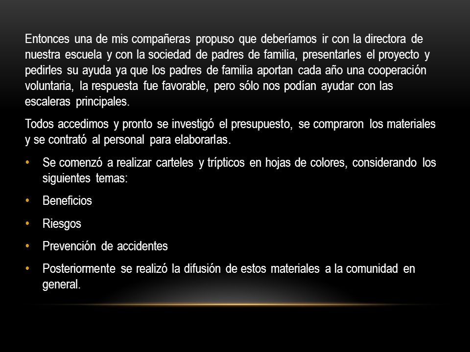 Entonces una de mis compañeras propuso que deberíamos ir con la directora de nuestra escuela y con la sociedad de padres de familia, presentarles el proyecto y pedirles su ayuda ya que los padres de familia aportan cada año una cooperación voluntaria, la respuesta fue favorable, pero sólo nos podían ayudar con las escaleras principales.