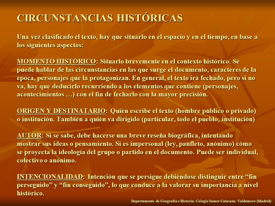 CIRCUNSTANCIAS HISTÓRICAS Una vez clasificado el texto, hay que situarlo en el espacio y en el tiempo, en base a los siguientes aspectos: MOMENTO HISTÓRICO: Situarlo brevemente en el contexto histórico. Se puede hablar de las circunstancias en las que surge el documento, caracteres de la época, personajes que la protagonizan. En general, el texto irá fechado, pero si no va, hay que deducirlo recurriendo a los elementos que contiene (personajes, acontecimientos …) con el fin de fecharlo con la mayor precisión. ORIGEN Y DESTINATARIO: Quién escribe el texto (hombre público o privado) o institución. También a quién va dirigido (particular, todo el pueblo, institución) AUTOR: Si se sabe, debe hacerse una breve reseña biográfica, intentando mostrar sus ideas o pensamiento. Si es impersonal (ley, panfleto, anónimo) cómo se proyecta la ideología del grupo o partido en el documento. Puede ser individual, colectivo o anónimo. INTENCIONALIDAD: Intención que se persigue debiéndose distinguir entre fin perseguido y fin conseguido , lo que conduce a la valorar su importancia a nivel histórico.