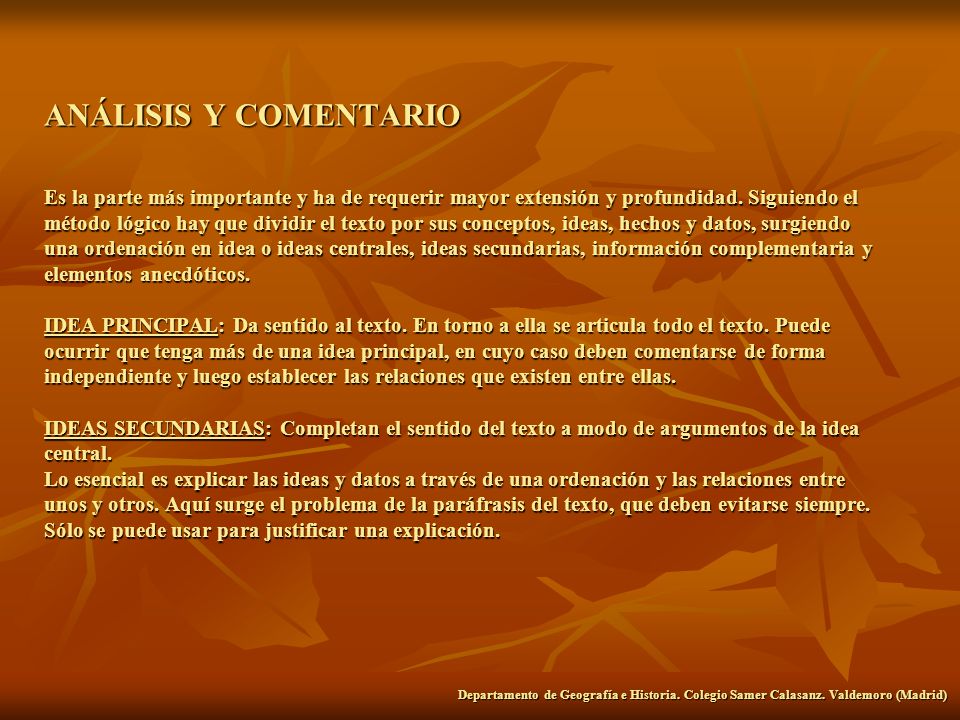 ANÁLISIS Y COMENTARIO Es la parte más importante y ha de requerir mayor extensión y profundidad. Siguiendo el método lógico hay que dividir el texto por sus conceptos, ideas, hechos y datos, surgiendo una ordenación en idea o ideas centrales, ideas secundarias, información complementaria y elementos anecdóticos. IDEA PRINCIPAL: Da sentido al texto. En torno a ella se articula todo el texto. Puede ocurrir que tenga más de una idea principal, en cuyo caso deben comentarse de forma independiente y luego establecer las relaciones que existen entre ellas. IDEAS SECUNDARIAS: Completan el sentido del texto a modo de argumentos de la idea central. Lo esencial es explicar las ideas y datos a través de una ordenación y las relaciones entre unos y otros. Aquí surge el problema de la paráfrasis del texto, que deben evitarse siempre. Sólo se puede usar para justificar una explicación.