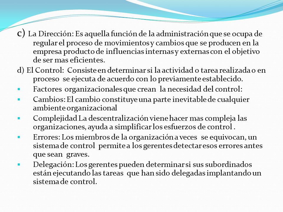 c) La Dirección: Es aquella función de la administración que se ocupa de regular el proceso de movimientos y cambios que se producen en la empresa producto de influencias internas y externas con el objetivo de ser mas eficientes.