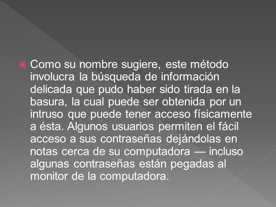 Como su nombre sugiere, este método involucra la búsqueda de información delicada que pudo haber sido tirada en la basura, la cual puede ser obtenida por un intruso que puede tener acceso físicamente a ésta.