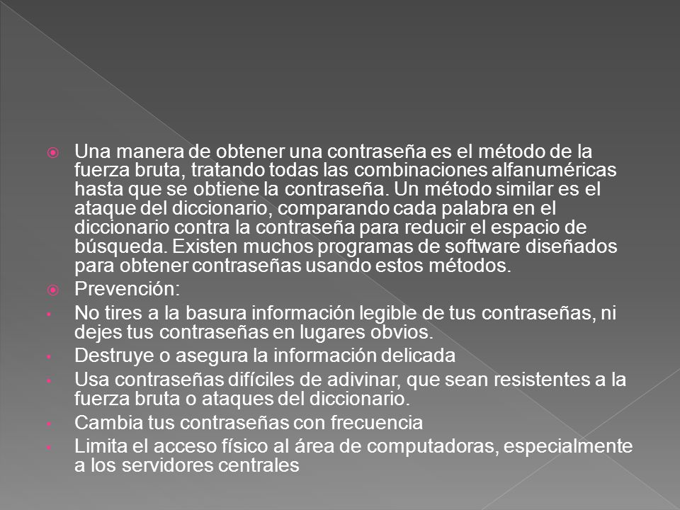 Una manera de obtener una contraseña es el método de la fuerza bruta, tratando todas las combinaciones alfanuméricas hasta que se obtiene la contraseña. Un método similar es el ataque del diccionario, comparando cada palabra en el diccionario contra la contraseña para reducir el espacio de búsqueda. Existen muchos programas de software diseñados para obtener contraseñas usando estos métodos.